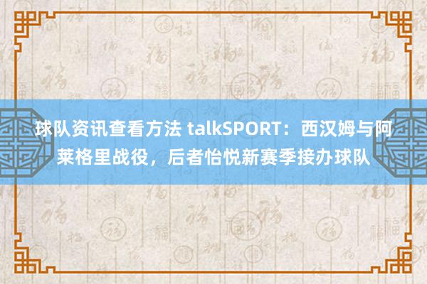 球队资讯查看方法 talkSPORT：西汉姆与阿莱格里战役，后者怡悦新赛季接办球队