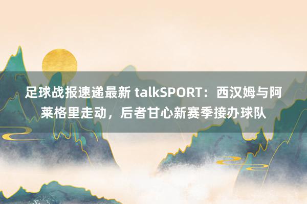 足球战报速递最新 talkSPORT：西汉姆与阿莱格里走动，后者甘心新赛季接办球队