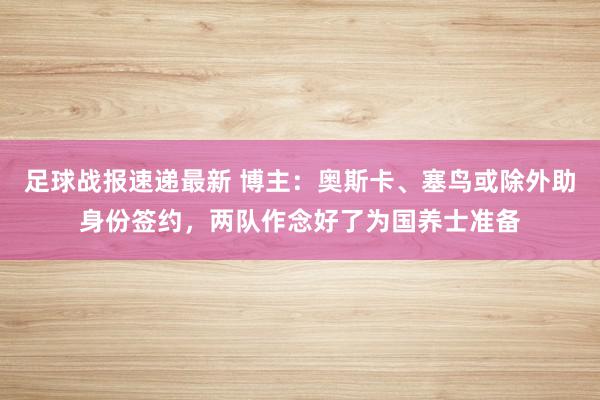 足球战报速递最新 博主：奥斯卡、塞鸟或除外助身份签约，两队作念好了为国养士准备