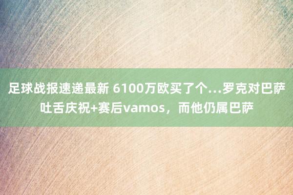 足球战报速递最新 6100万欧买了个…罗克对巴萨吐舌庆祝+赛后vamos，而他仍属巴萨