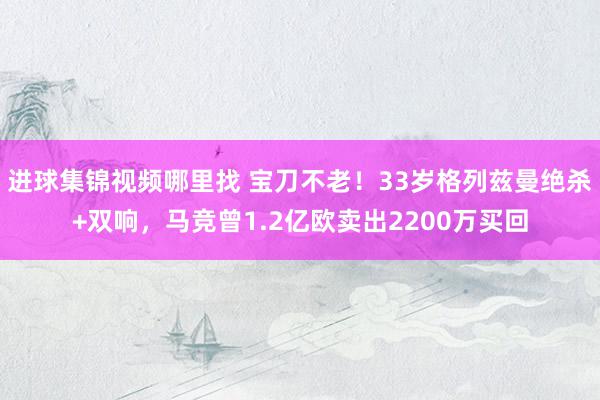 进球集锦视频哪里找 宝刀不老！33岁格列兹曼绝杀+双响，马竞曾1.2亿欧卖出2200万买回