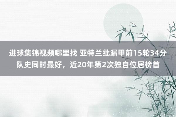 进球集锦视频哪里找 亚特兰纰漏甲前15轮34分队史同时最好，近20年第2次独自位居榜首