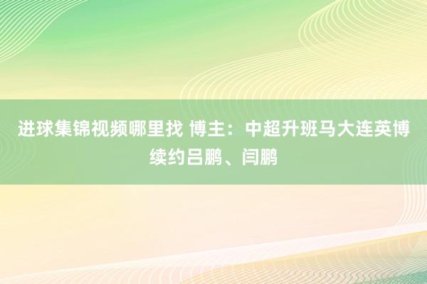 进球集锦视频哪里找 博主：中超升班马大连英博续约吕鹏、闫鹏