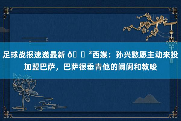 足球战报速递最新 😲西媒：孙兴慜愿主动来投加盟巴萨，巴萨很垂青他的阛阓和教唆