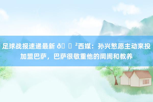 足球战报速递最新 😲西媒：孙兴慜愿主动来投加盟巴萨，巴萨很敬重他的阛阓和教养