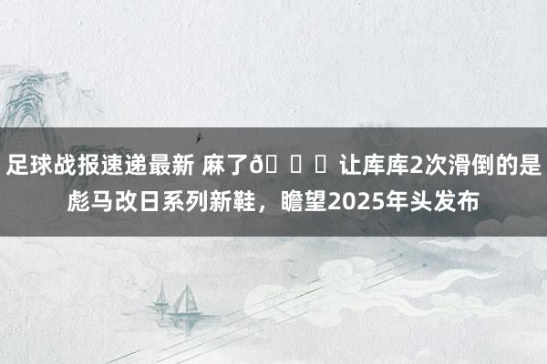 足球战报速递最新 麻了😂让库库2次滑倒的是彪马改日系列新鞋，瞻望2025年头发布