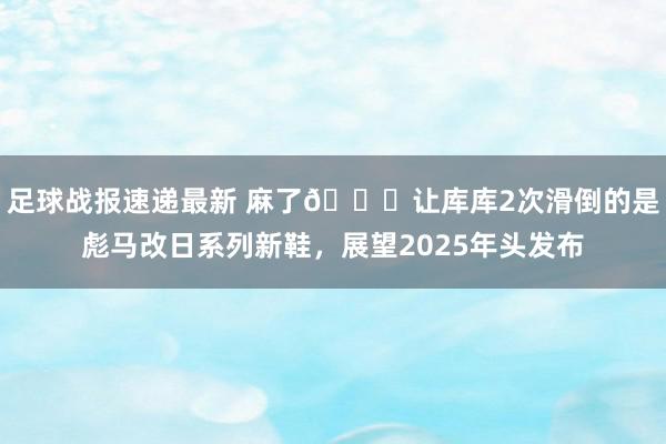 足球战报速递最新 麻了😂让库库2次滑倒的是彪马改日系列新鞋，展望2025年头发布