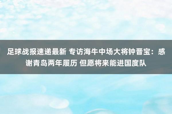 足球战报速递最新 专访海牛中场大将钟晋宝：感谢青岛两年履历 但愿将来能进国度队