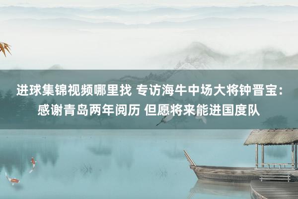 进球集锦视频哪里找 专访海牛中场大将钟晋宝：感谢青岛两年阅历 但愿将来能进国度队