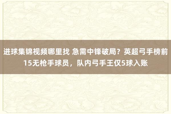 进球集锦视频哪里找 急需中锋破局？英超弓手榜前15无枪手球员，队内弓手王仅5球入账