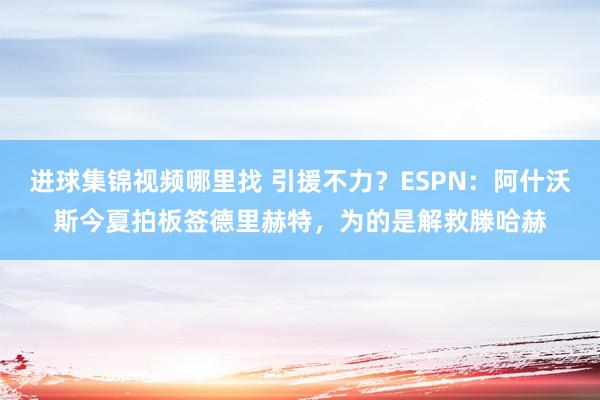 进球集锦视频哪里找 引援不力？ESPN：阿什沃斯今夏拍板签德里赫特，为的是解救滕哈赫