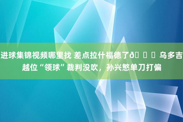 进球集锦视频哪里找 差点拉什福德了😅乌多吉越位“领球”裁判没吹，孙兴慜单刀打偏