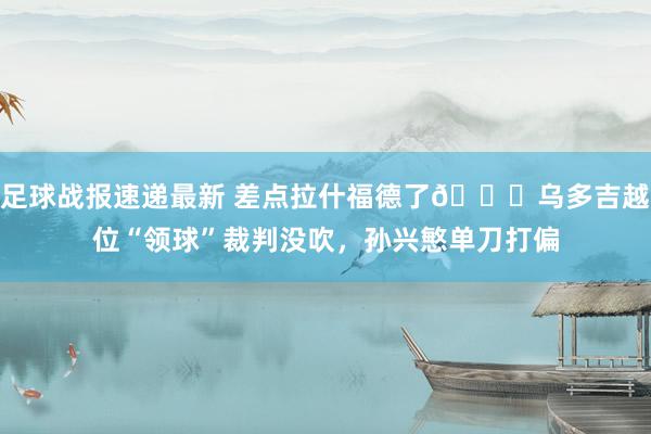 足球战报速递最新 差点拉什福德了😅乌多吉越位“领球”裁判没吹，孙兴慜单刀打偏