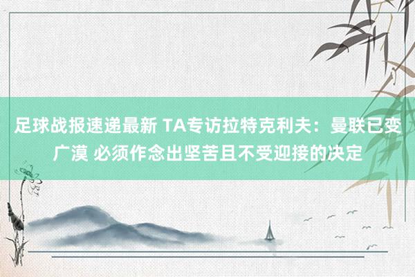 足球战报速递最新 TA专访拉特克利夫：曼联已变广漠 必须作念出坚苦且不受迎接的决定