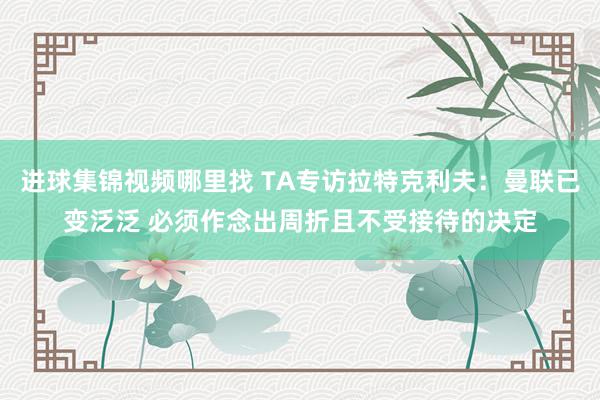 进球集锦视频哪里找 TA专访拉特克利夫：曼联已变泛泛 必须作念出周折且不受接待的决定