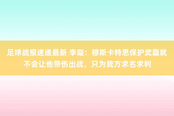 足球战报速递最新 李璇：穆斯卡特思保护武磊就不会让他带伤出战，只为我方求名求利