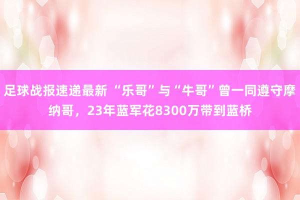 足球战报速递最新 “乐哥”与“牛哥”曾一同遵守摩纳哥，23年蓝军花8300万带到蓝桥