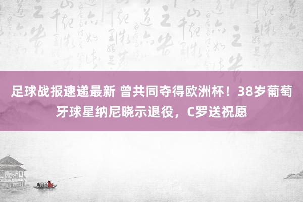 足球战报速递最新 曾共同夺得欧洲杯！38岁葡萄牙球星纳尼晓示退役，C罗送祝愿