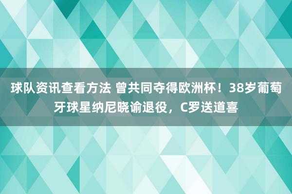 球队资讯查看方法 曾共同夺得欧洲杯！38岁葡萄牙球星纳尼晓谕退役，C罗送道喜