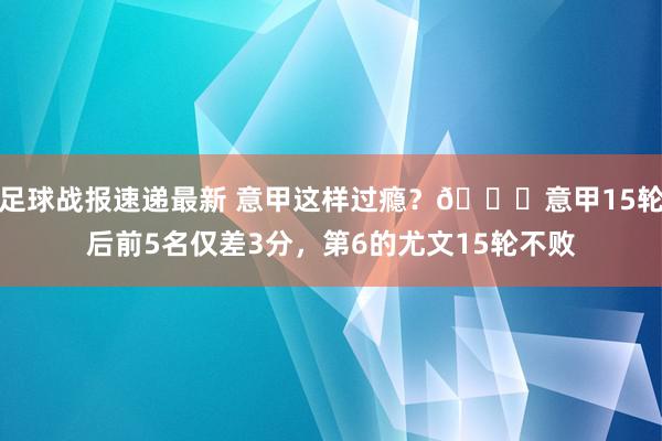 足球战报速递最新 意甲这样过瘾？😏意甲15轮后前5名仅差3分，第6的尤文15轮不败