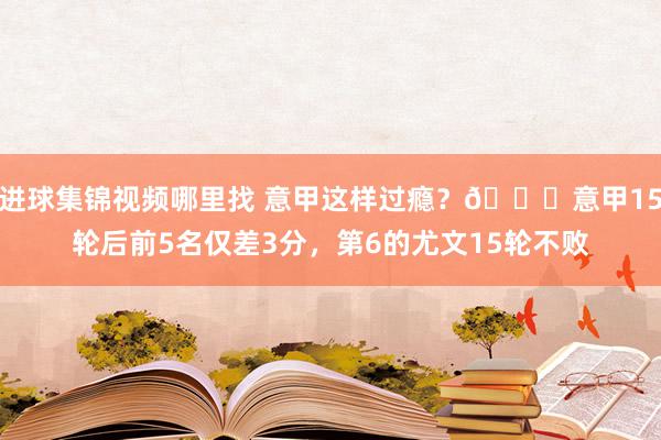 进球集锦视频哪里找 意甲这样过瘾？😏意甲15轮后前5名仅差3分，第6的尤文15轮不败