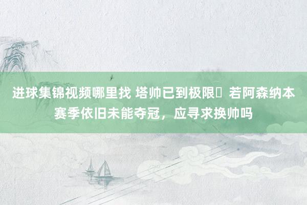 进球集锦视频哪里找 塔帅已到极限❓若阿森纳本赛季依旧未能夺冠，应寻求换帅吗