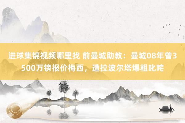 进球集锦视频哪里找 前曼城助教：曼城08年曾3500万镑报价梅西，遭拉波尔塔爆粗叱咤