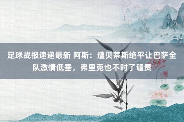 足球战报速递最新 阿斯：遭贝蒂斯绝平让巴萨全队激情低垂，弗里克也不时了谴责