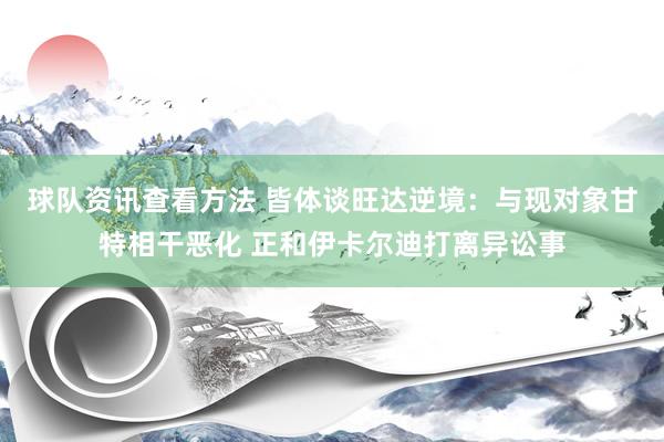 球队资讯查看方法 皆体谈旺达逆境：与现对象甘特相干恶化 正和伊卡尔迪打离异讼事