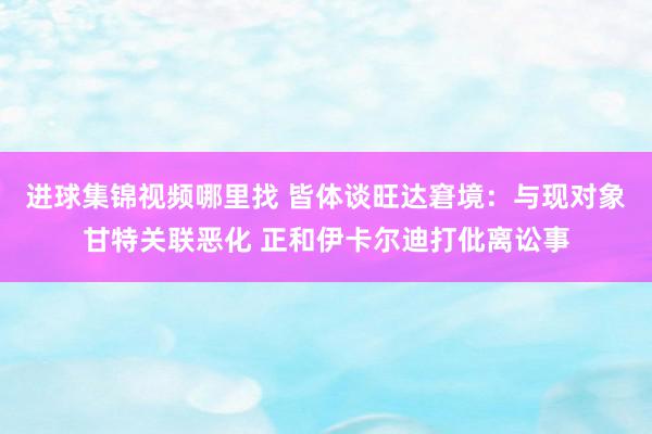 进球集锦视频哪里找 皆体谈旺达窘境：与现对象甘特关联恶化 正和伊卡尔迪打仳离讼事