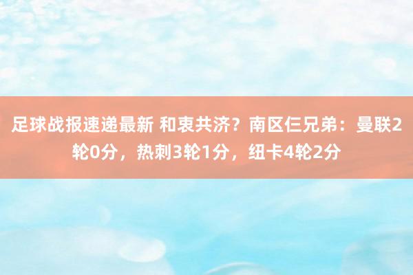 足球战报速递最新 和衷共济？南区仨兄弟：曼联2轮0分，热刺3轮1分，纽卡4轮2分