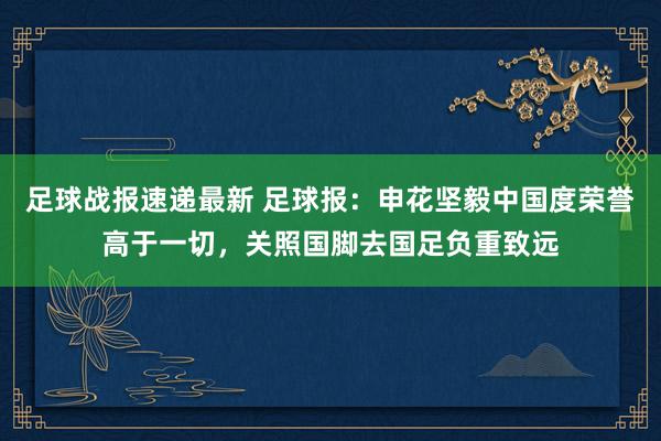 足球战报速递最新 足球报：申花坚毅中国度荣誉高于一切，关照国脚去国足负重致远