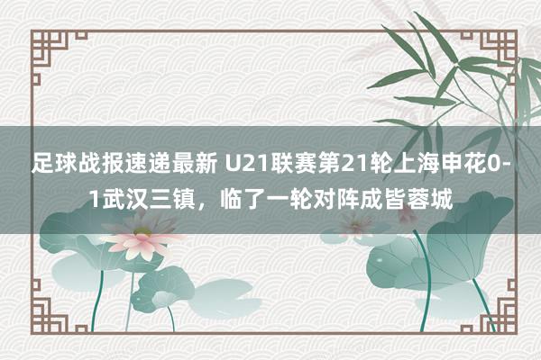 足球战报速递最新 U21联赛第21轮上海申花0-1武汉三镇，临了一轮对阵成皆蓉城