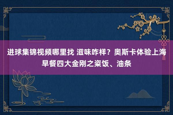 进球集锦视频哪里找 滋味咋样？奥斯卡体验上海早餐四大金刚之粢饭、油条