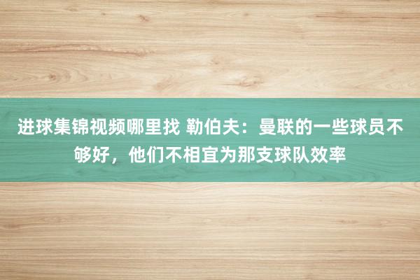 进球集锦视频哪里找 勒伯夫：曼联的一些球员不够好，他们不相宜为那支球队效率