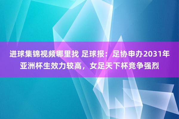 进球集锦视频哪里找 足球报：足协申办2031年亚洲杯生效力较高，女足天下杯竞争强烈