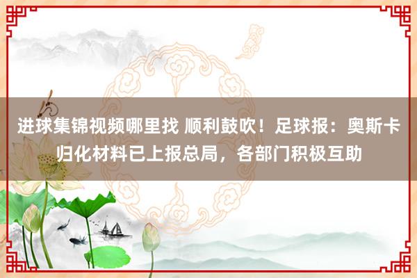 进球集锦视频哪里找 顺利鼓吹！足球报：奥斯卡归化材料已上报总局，各部门积极互助