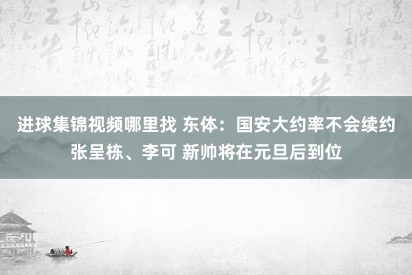 进球集锦视频哪里找 东体：国安大约率不会续约张呈栋、李可 新帅将在元旦后到位