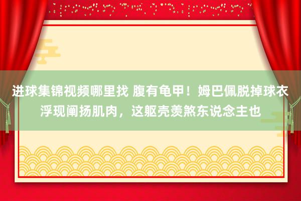 进球集锦视频哪里找 腹有龟甲！姆巴佩脱掉球衣浮现阐扬肌肉，这躯壳羡煞东说念主也