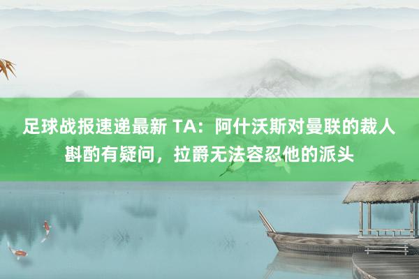 足球战报速递最新 TA：阿什沃斯对曼联的裁人斟酌有疑问，拉爵无法容忍他的派头