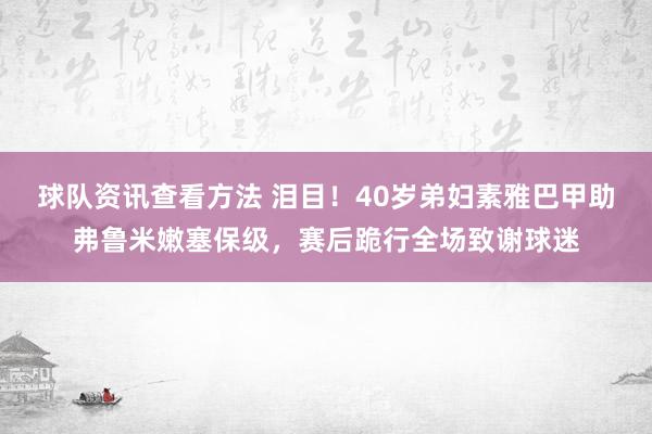 球队资讯查看方法 泪目！40岁弟妇素雅巴甲助弗鲁米嫩塞保级，赛后跪行全场致谢球迷