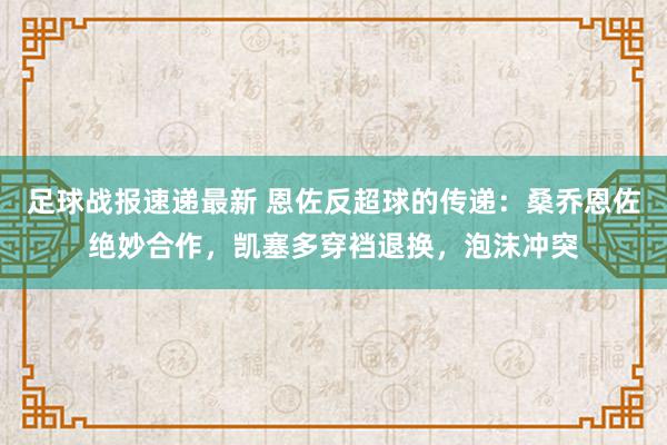 足球战报速递最新 恩佐反超球的传递：桑乔恩佐绝妙合作，凯塞多穿裆退换，泡沫冲突