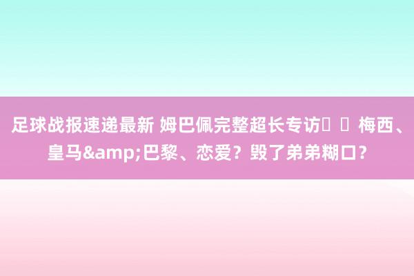 足球战报速递最新 姆巴佩完整超长专访⭐️梅西、皇马&巴黎、恋爱？毁了弟弟糊口？