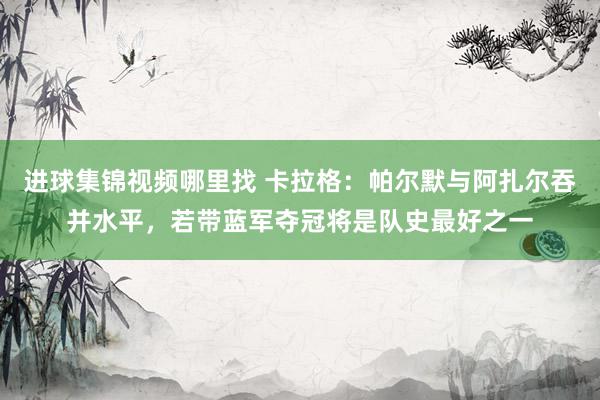 进球集锦视频哪里找 卡拉格：帕尔默与阿扎尔吞并水平，若带蓝军夺冠将是队史最好之一