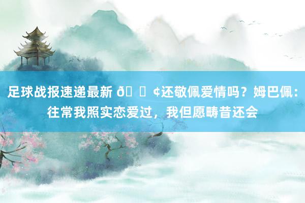 足球战报速递最新 🐢还敬佩爱情吗？姆巴佩：往常我照实恋爱过，我但愿畴昔还会