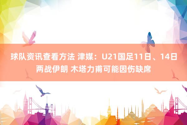 球队资讯查看方法 津媒：U21国足11日、14日两战伊朗 木塔力甫可能因伤缺席