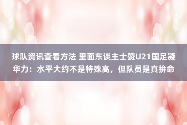 球队资讯查看方法 里面东谈主士赞U21国足凝华力：水平大约不是特殊高，但队员是真拚命