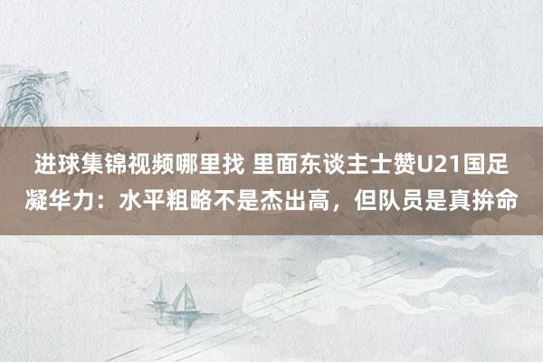 进球集锦视频哪里找 里面东谈主士赞U21国足凝华力：水平粗略不是杰出高，但队员是真拚命