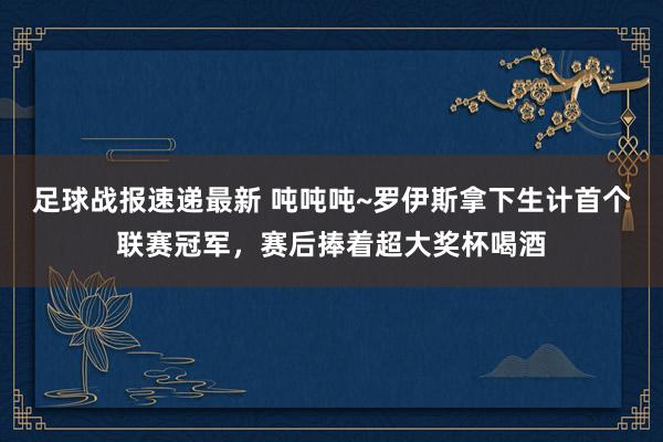 足球战报速递最新 吨吨吨~罗伊斯拿下生计首个联赛冠军，赛后捧着超大奖杯喝酒