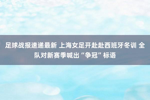 足球战报速递最新 上海女足开赴赴西班牙冬训 全队对新赛季喊出“争冠”标语